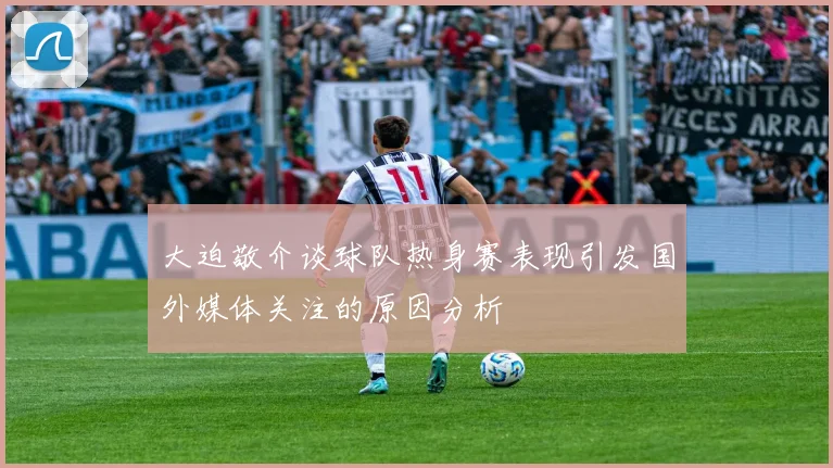 大迫敬介谈球队热身赛表现引发国外媒体关注的原因分析