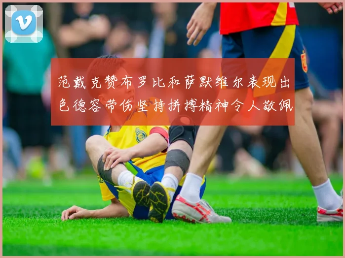 范戴克赞布罗比和萨默维尔表现出色德容带伤坚持拼搏精神令人敬佩