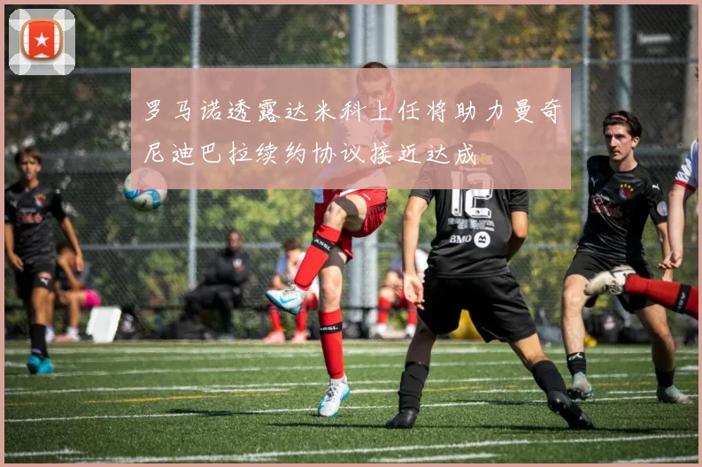 罗马诺透露达米科上任将助力曼奇尼迪巴拉续约协议接近达成