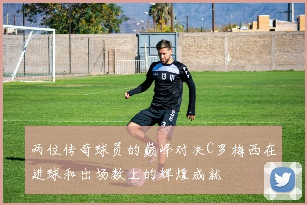 两位传奇球员的巅峰对决C罗梅西在进球和出场数上的辉煌成就