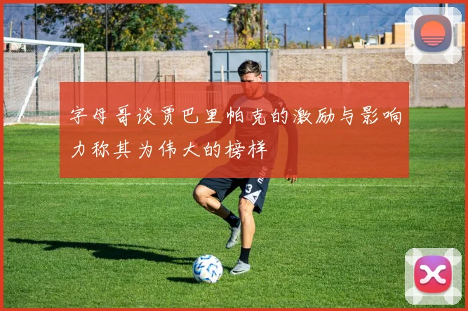 字母哥谈贾巴里帕克的激励与影响力称其为伟大的榜样
