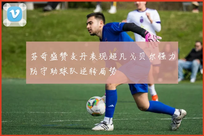 芬奇盛赞麦丹表现超凡戈贝尔强力防守助球队逆转局势