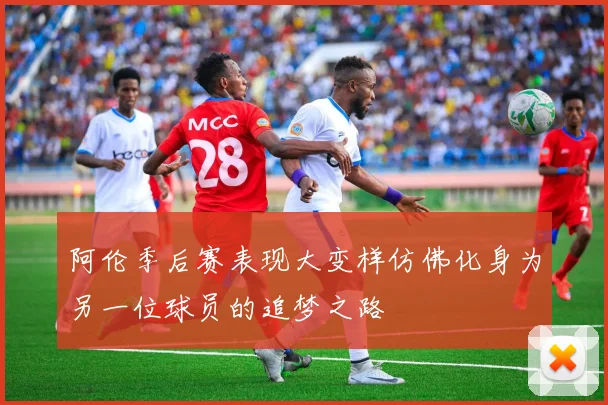 阿伦季后赛表现大变样仿佛化身为另一位球员的追梦之路