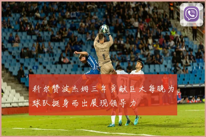 科尔赞波杰姆三年贡献巨大每晚为球队挺身而出展现领导力