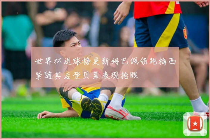 世界杯进球榜更新姆巴佩领跑梅西紧随其后登贝莱表现抢眼