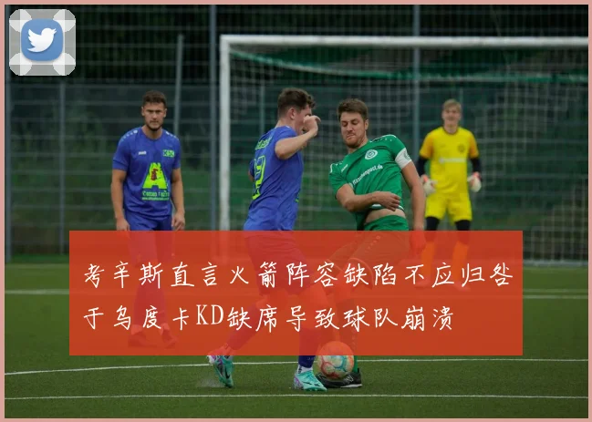 考辛斯直言火箭阵容缺陷不应归咎于乌度卡KD缺席导致球队崩溃