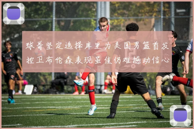 球哥坚定选择库里为美国男篮首发控卫布伦森表现虽佳仍难撼动信心
