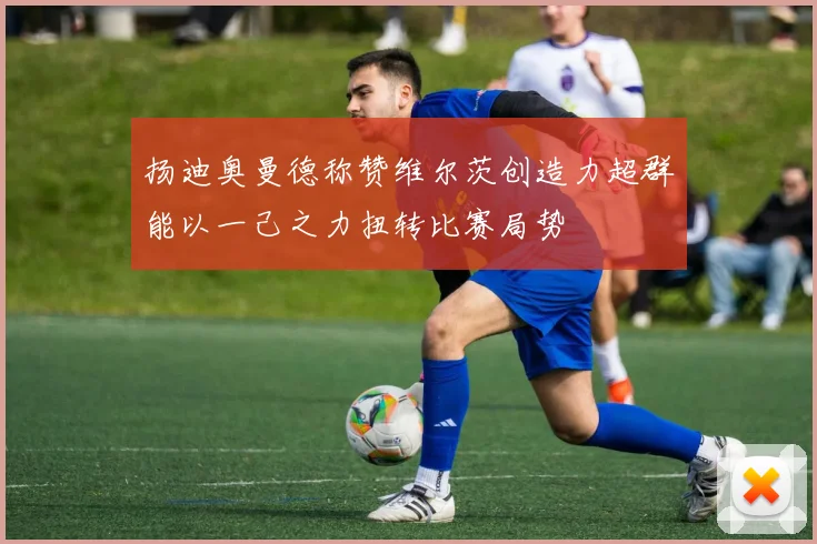 扬迪奥曼德称赞维尔茨创造力超群能以一己之力扭转比赛局势