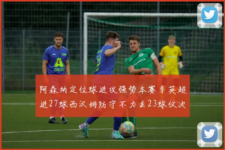 阿森纳定位球进攻强势本赛季英超进27球西汉姆防守不力丢23球仅次于伯恩茅斯