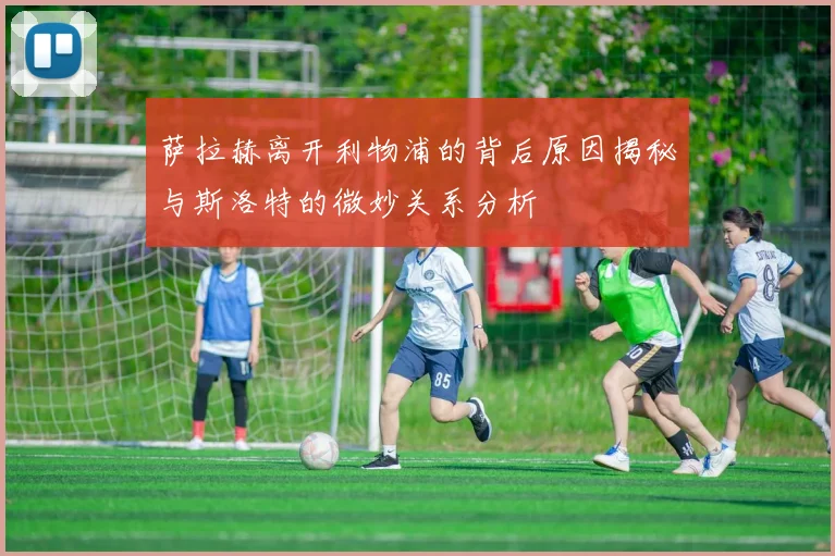 萨拉赫离开利物浦的背后原因揭秘与斯洛特的微妙关系分析