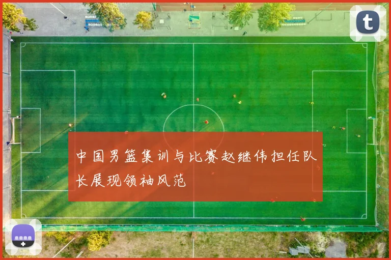 中国男篮集训与比赛赵继伟担任队长展现领袖风范