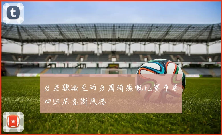 分差骤减至两分周琦感慨比赛节奏回归尼克斯风格