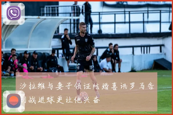 沙拉维与妻子领证结婚喜讯罗马告别战进球更让他兴奋